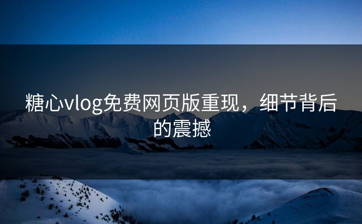 糖心vlog免费网页版重现，细节背后的震撼