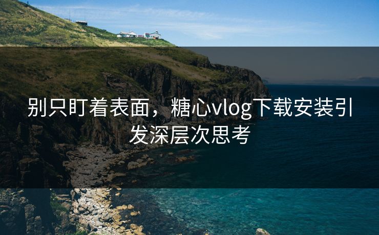 别只盯着表面，糖心vlog下载安装引发深层次思考