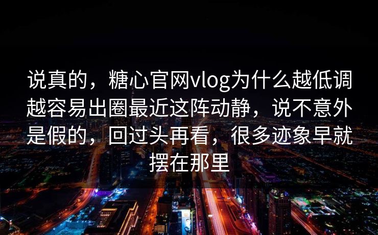 说真的，糖心官网vlog为什么越低调越容易出圈最近这阵动静，说不意外是假的，回过头再看，很多迹象早就摆在那里