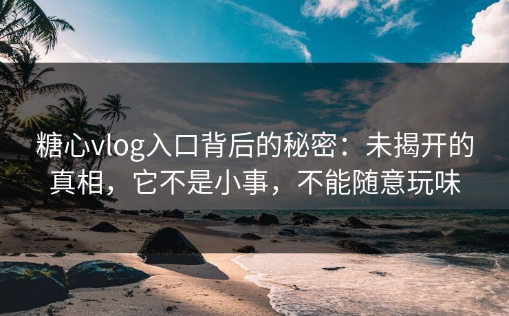 糖心vlog入口背后的秘密：未揭开的真相，它不是小事，不能随意玩味