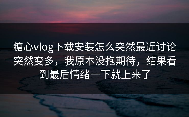 糖心vlog下载安装怎么突然最近讨论突然变多，我原本没抱期待，结果看到最后情绪一下就上来了
