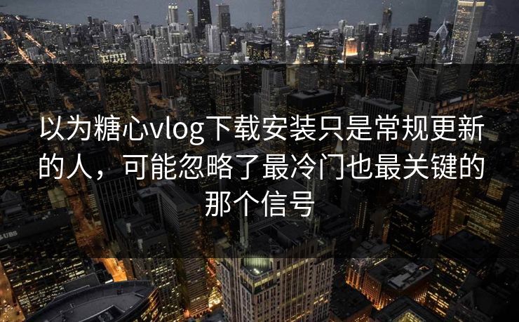 以为糖心vlog下载安装只是常规更新的人，可能忽略了最冷门也最关键的那个信号