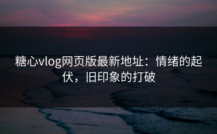 糖心vlog网页版最新地址：情绪的起伏，旧印象的打破