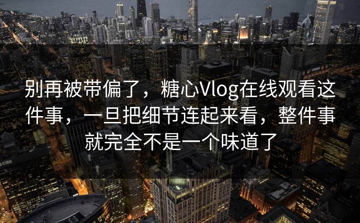 别再被带偏了，糖心Vlog在线观看这件事，一旦把细节连起来看，整件事就完全不是一个味道了